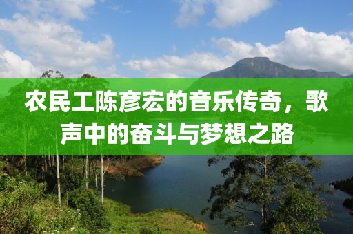 农民工陈彦宏的音乐传奇，歌声中的奋斗与梦想之路