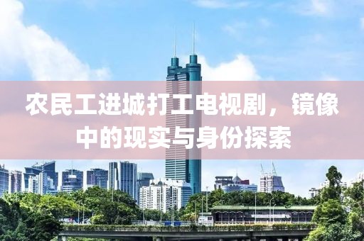 农民工进城打工电视剧，镜像中的现实与身份探索